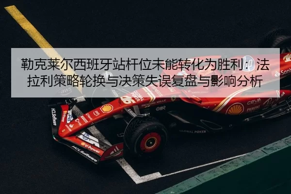 勒克莱尔西班牙站杆位未能转化为胜利：法拉利策略轮换与决策失误复盘与影响分析